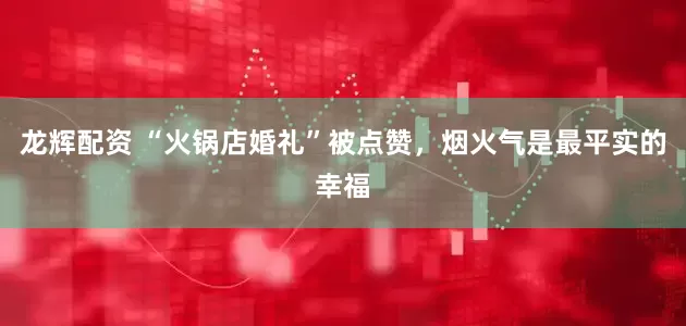 龙辉配资 “火锅店婚礼”被点赞，烟火气是最平实的幸福