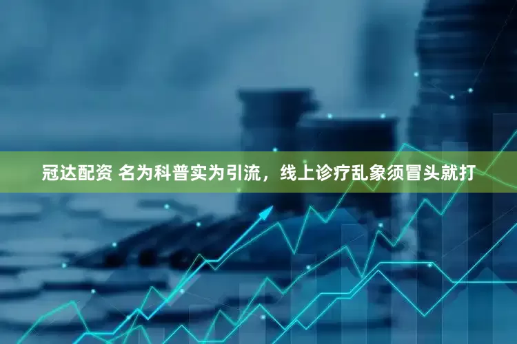 冠达配资 名为科普实为引流，线上诊疗乱象须冒头就打