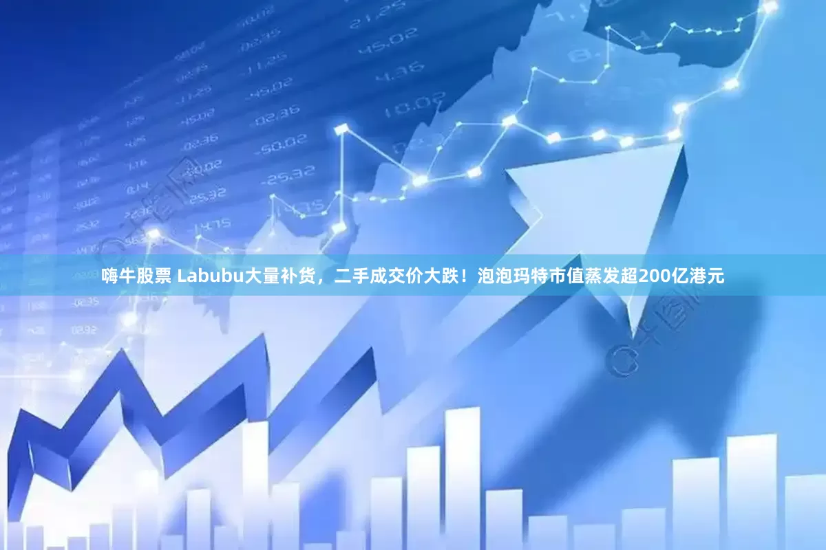嗨牛股票 Labubu大量补货，二手成交价大跌！泡泡玛特市值蒸发超200亿港元