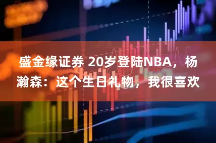 盛金缘证券 20岁登陆NBA，杨瀚森：这个生日礼物，我很喜欢