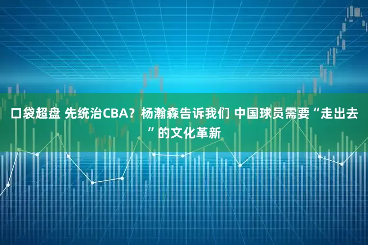 口袋超盘 先统治CBA？杨瀚森告诉我们 中国球员需要“走出去”的文化革新