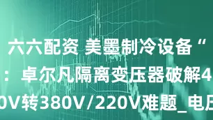 六六配资 美墨制冷设备“电力通关”：卓尔凡隔离变压器破解480V转380V/220V难题_电压_电网_中国