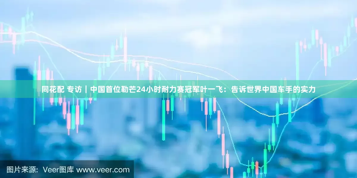 同花配 专访｜中国首位勒芒24小时耐力赛冠军叶一飞：告诉世界中国车手的实力