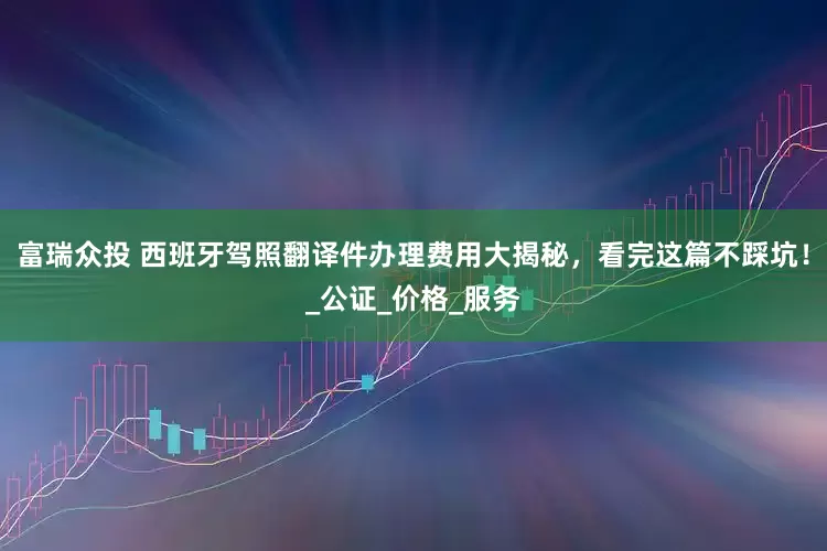 富瑞众投 西班牙驾照翻译件办理费用大揭秘，看完这篇不踩坑！_公证_价格_服务