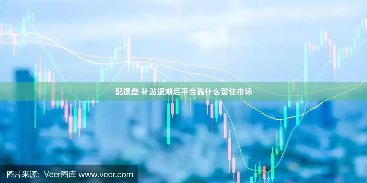 配操盘 补贴退潮后平台靠什么留住市场