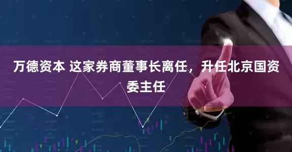 万德资本 这家券商董事长离任，升任北京国资委主任