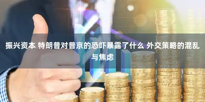 振兴资本 特朗普对普京的恐吓暴露了什么 外交策略的混乱与焦虑
