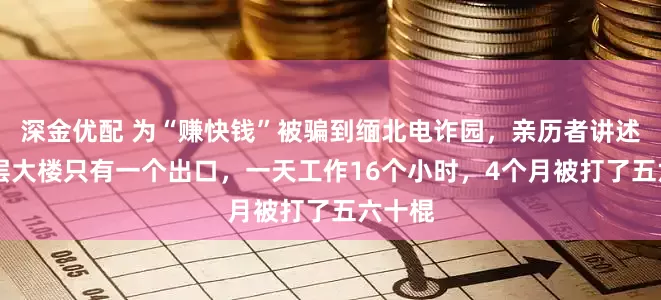 深金优配 为“赚快钱”被骗到缅北电诈园，亲历者讲述：18层大楼只有一个出口，一天工作16个小时，4个月被打了五六十棍