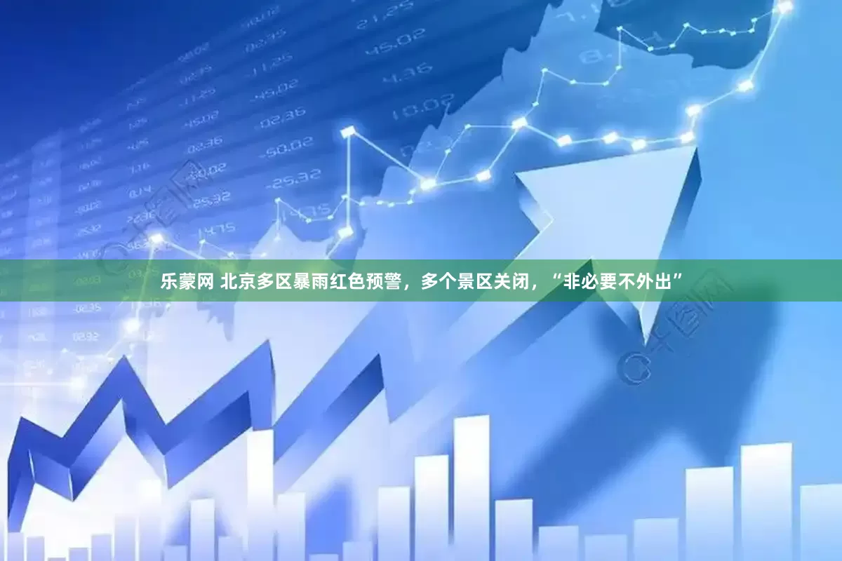 乐蒙网 北京多区暴雨红色预警，多个景区关闭，“非必要不外出”