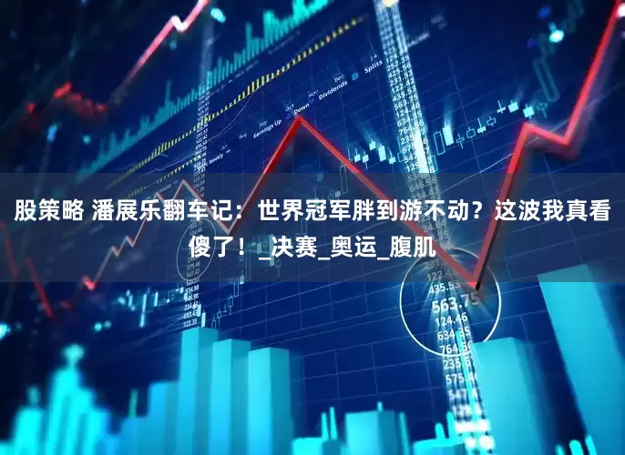 股策略 潘展乐翻车记：世界冠军胖到游不动？这波我真看傻了！_决赛_奥运_腹肌