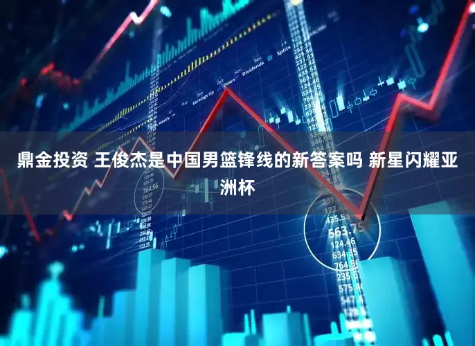 鼎金投资 王俊杰是中国男篮锋线的新答案吗 新星闪耀亚洲杯