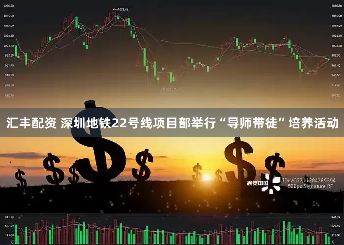 汇丰配资 深圳地铁22号线项目部举行“导师带徒”培养活动
