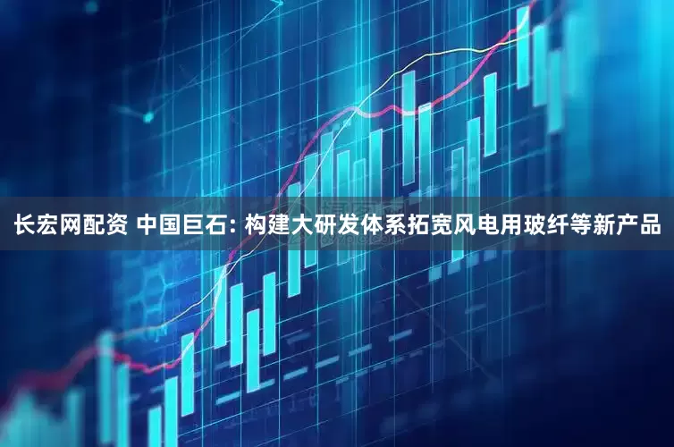 长宏网配资 中国巨石: 构建大研发体系拓宽风电用玻纤等新产品