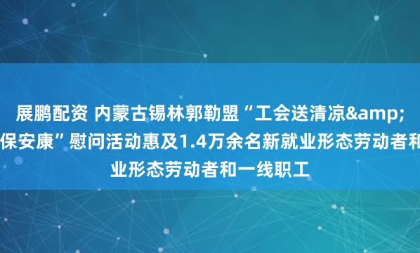 展鹏配资 内蒙古锡林郭勒盟“工会送清凉&#32;防暑保安康”慰问活动惠及1.4万余名新就业形态劳动者和一线职工