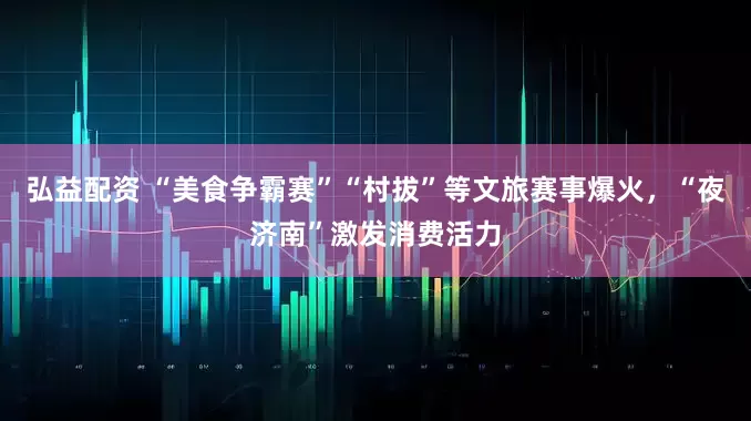 弘益配资 “美食争霸赛”“村拔”等文旅赛事爆火，“夜济南”激发消费活力