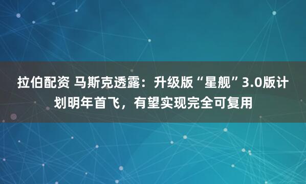 拉伯配资 马斯克透露：升级版“星舰”3.0版计划明年首飞，有望实现完全可复用