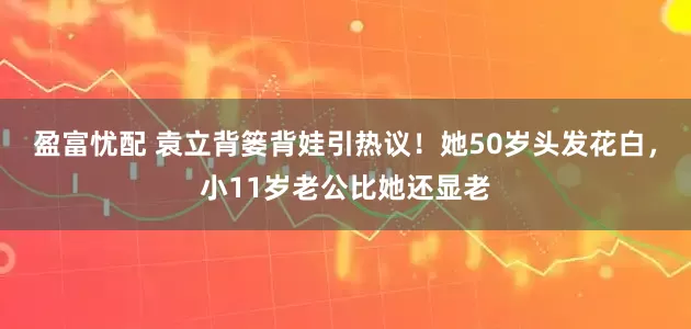 盈富忧配 袁立背篓背娃引热议！她50岁头发花白，小11岁老公比她还显老