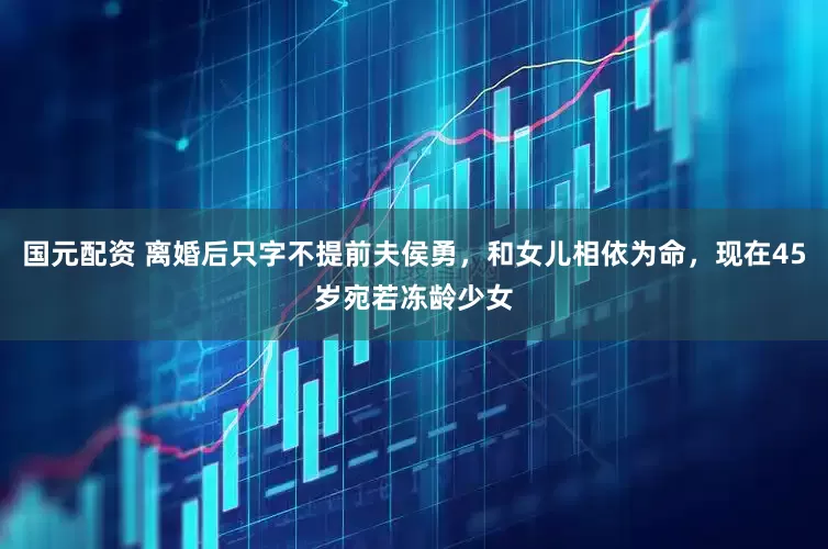 国元配资 离婚后只字不提前夫侯勇，和女儿相依为命，现在45岁宛若冻龄少女