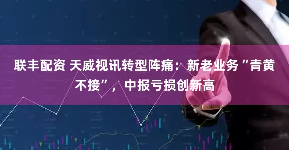 联丰配资 天威视讯转型阵痛：新老业务“青黄不接”，中报亏损创新高