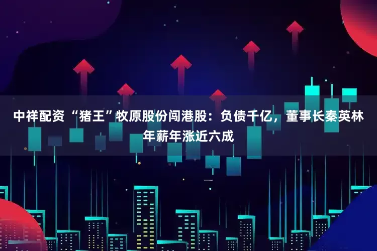 中祥配资 “猪王”牧原股份闯港股:负债千亿,董事长秦英林年薪年涨近六成