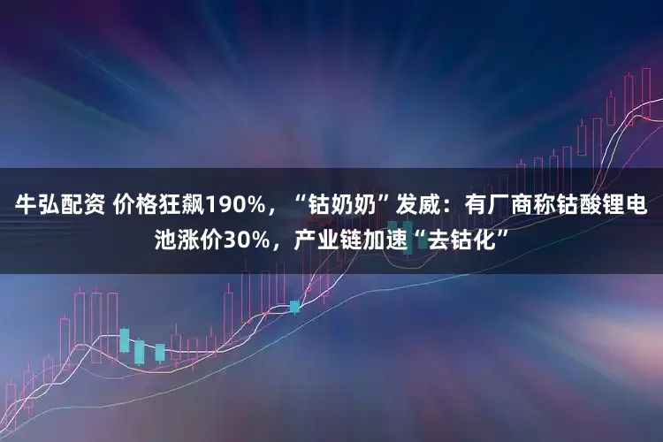 牛弘配资 价格狂飙190%，“钴奶奶”发威：有厂商称钴酸锂电池涨价30%，产业链加速“去钴化”