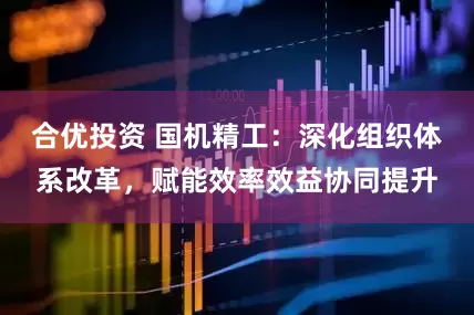 合优投资 国机精工：深化组织体系改革，赋能效率效益协同提升