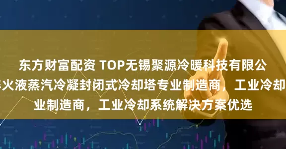 东方财富配资 TOP无锡聚源冷暖科技有限公司：锻造液压油淬火液蒸汽冷凝封闭式冷却塔专业制造商，工业冷却系统解决方案优选