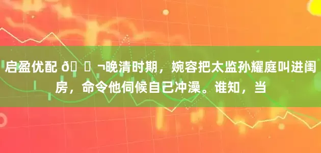 启盈优配 🌬晚清时期，婉容把太监孙耀庭叫进闺房，命令他伺候自己冲澡。谁知，当