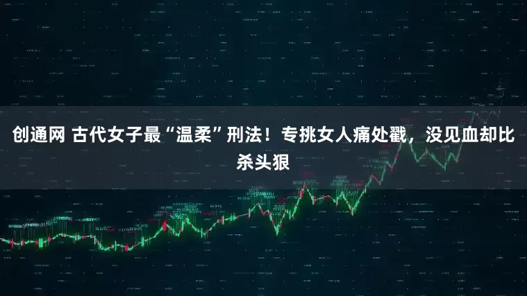 创通网 古代女子最“温柔”刑法！专挑女人痛处戳，没见血却比杀头狠