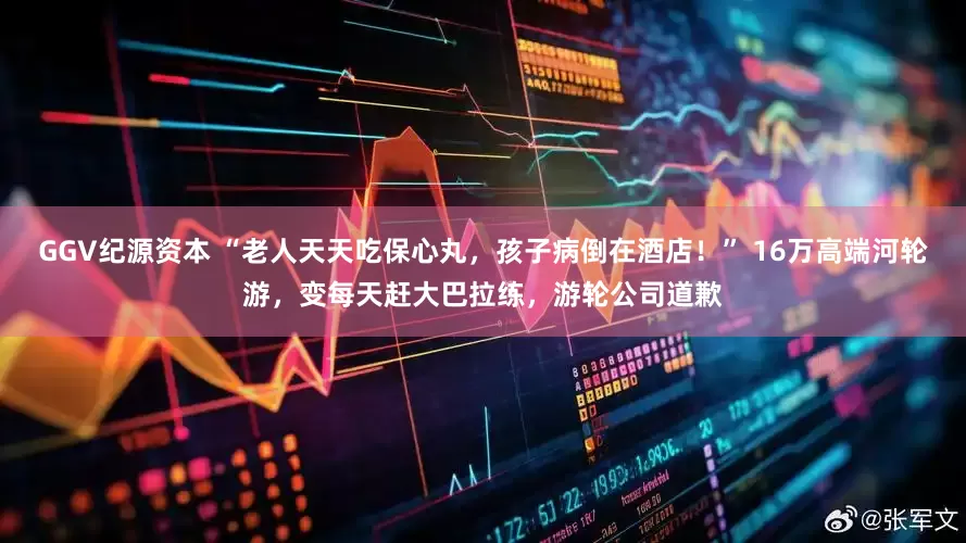 GGV纪源资本 “老人天天吃保心丸，孩子病倒在酒店！” 16万高端河轮游，变每天赶大巴拉练，游轮公司道歉